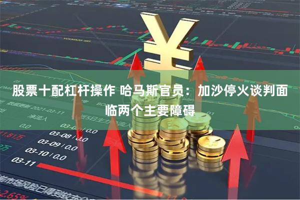 股票十配杠杆操作 哈马斯官员：加沙停火谈判面临两个主要障碍