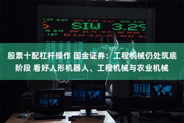 股票十配杠杆操作 国金证券：工程机械仍处筑底阶段 看好人形机