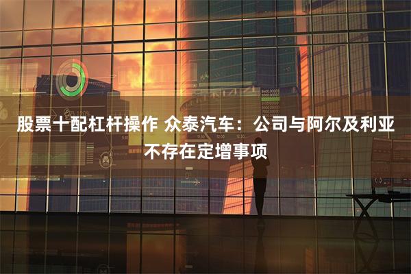 股票十配杠杆操作 众泰汽车：公司与阿尔及利亚不存在定增事项